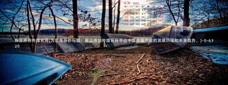 麻豆完整版整理：麻豆原创传媒官网(为您推荐的标题：麻豆原创传媒官网带你中国动画产业的发展历程和未来趋势。)